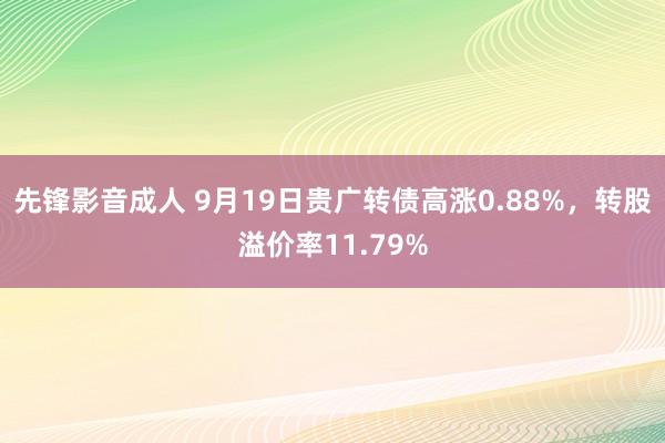 先锋影音成人 9月19日贵广转债高涨0.88%，转股溢价率11.79%