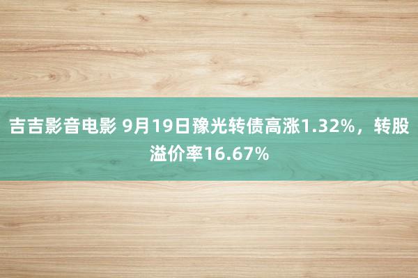 吉吉影音电影 9月19日豫光转债高涨1.32%，转股溢价率16.67%