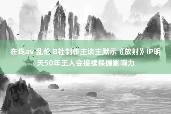 在线av 乱伦 B社制作主谈主默示《放射》IP明天50年王人会接续保握影响力