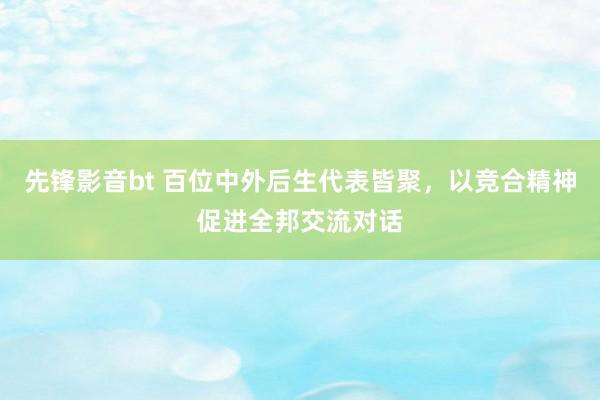 先锋影音bt 百位中外后生代表皆聚，以竞合精神促进全邦交流对话