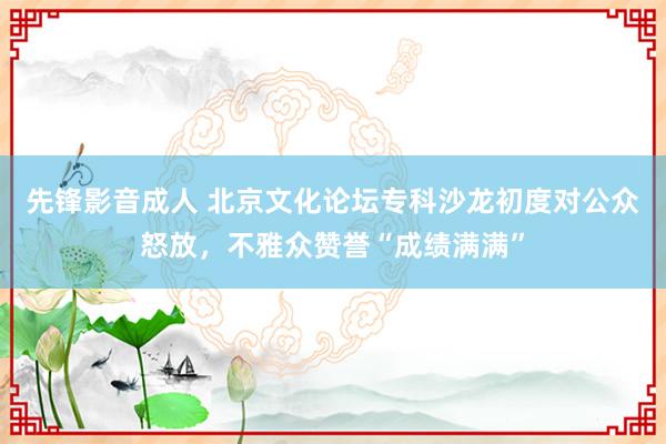 先锋影音成人 北京文化论坛专科沙龙初度对公众怒放，不雅众赞誉“成绩满满”