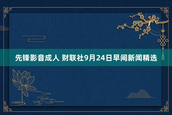 先锋影音成人 财联社9月24日早间新闻精选