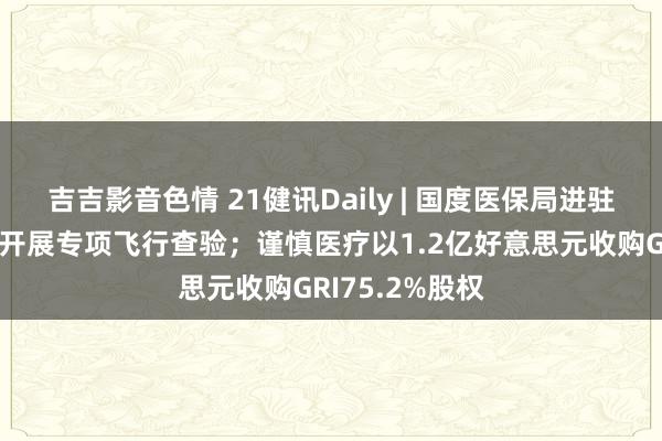 吉吉影音色情 21健讯Daily | 国度医保局进驻无锡虹桥病院开展专项飞行查验；谨慎医疗以1.2亿好意思元收购GRI75.2%股权