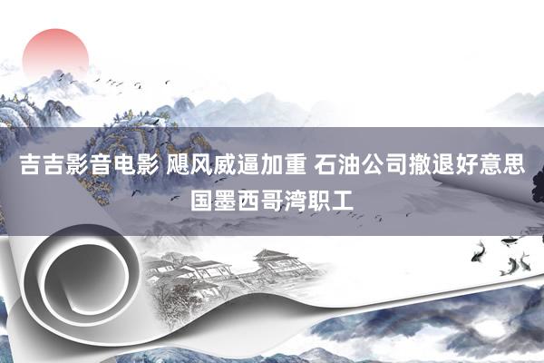 吉吉影音电影 飓风威逼加重 石油公司撤退好意思国墨西哥湾职工