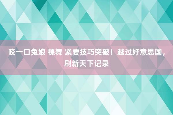 咬一口兔娘 裸舞 紧要技巧突破！越过好意思国，刷新天下记录