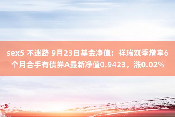 sex5 不迷路 9月23日基金净值：祥瑞双季增享6个月合手有债券A最新净值0.9423，涨0.02%