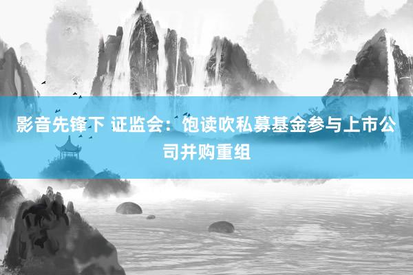 影音先锋下 证监会：饱读吹私募基金参与上市公司并购重组