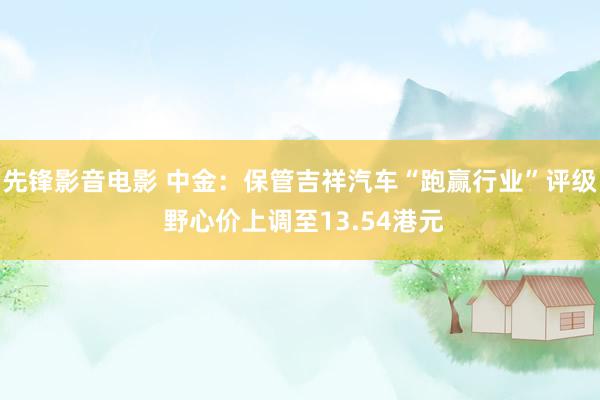 先锋影音电影 中金：保管吉祥汽车“跑赢行业”评级 野心价上调至13.54港元