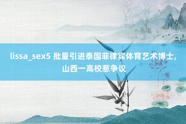 lissa_sex5 批量引进泰国菲律宾体育艺术博士， 山西一高校惹争议