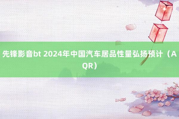 先锋影音bt 2024年中国汽车居品性量弘扬预计（AQR）