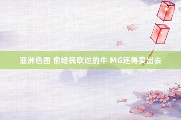 亚洲色图 俞经民吹过的牛 MG还得卖出去