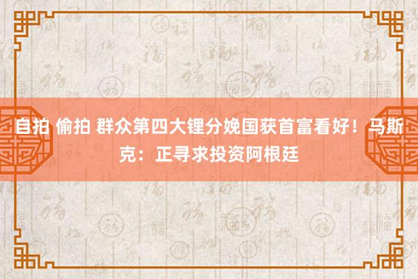 自拍 偷拍 群众第四大锂分娩国获首富看好！马斯克：正寻求投资阿根廷