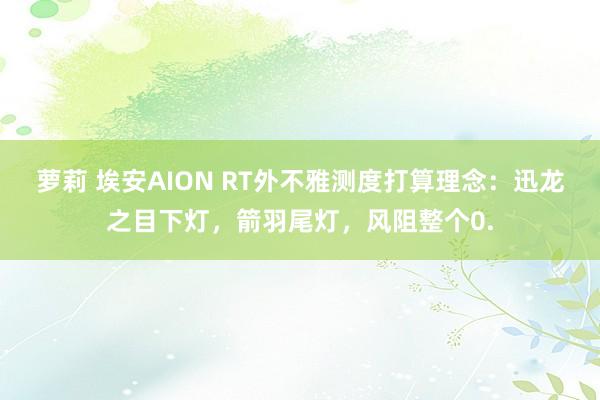 萝莉 埃安AION RT外不雅测度打算理念：迅龙之目下灯，箭羽尾灯，风阻整个0.