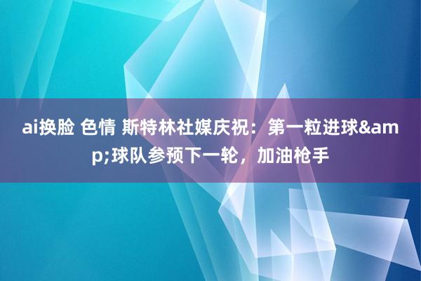 ai换脸 色情 斯特林社媒庆祝：第一粒进球&球队参预下一轮，加油枪手