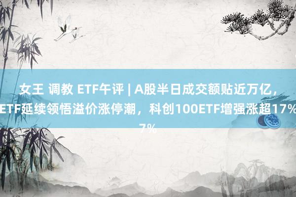 女王 调教 ETF午评 | A股半日成交额贴近万亿，ETF延续领悟溢价涨停潮，科创100ETF增强涨超17%