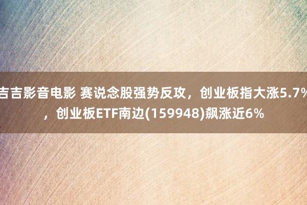 吉吉影音电影 赛说念股强势反攻，创业板指大涨5.7%，创业板ETF南边(159948)飙涨近6%