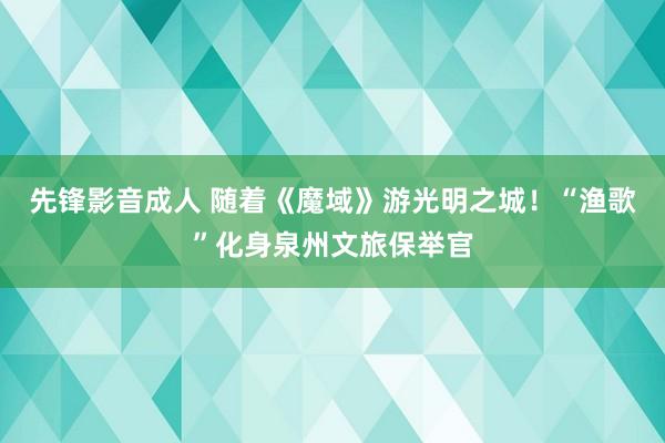 先锋影音成人 随着《魔域》游光明之城！“渔歌”化身泉州文旅保举官