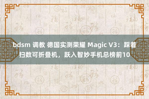 bdsm 调教 德国实测荣耀 Magic V3：踩着扫数可折叠机，跃入智妙手机总榜前10