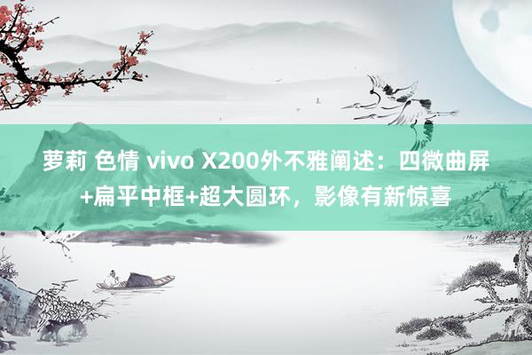 萝莉 色情 vivo X200外不雅阐述：四微曲屏+扁平中框+超大圆环，影像有新惊喜