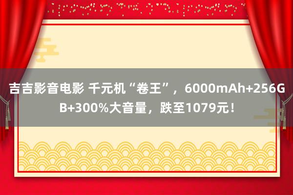 吉吉影音电影 千元机“卷王”，6000mAh+256GB+300%大音量，跌至1079元！