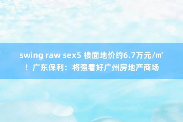 swing raw sex5 楼面地价约6.7万元/㎡！广东保利：将强看好广州房地产商场