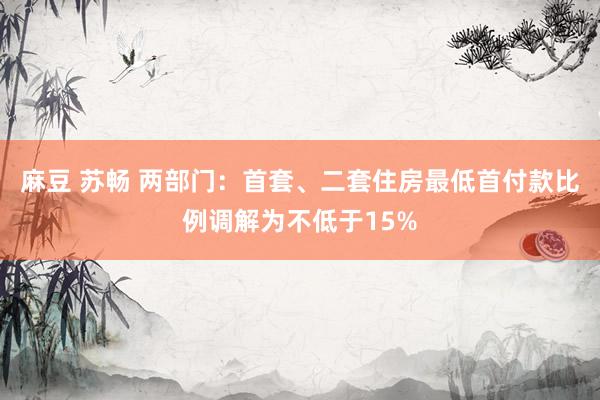 麻豆 苏畅 两部门：首套、二套住房最低首付款比例调解为不低于15%