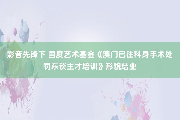 影音先锋下 国度艺术基金《澳门已往科身手术处罚东谈主才培训》形貌结业