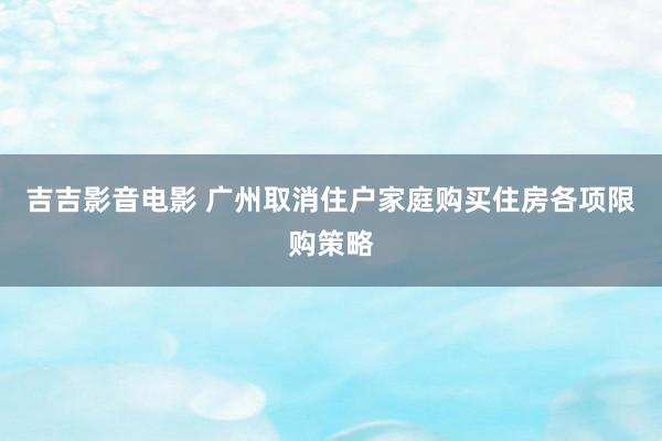 吉吉影音电影 广州取消住户家庭购买住房各项限购策略