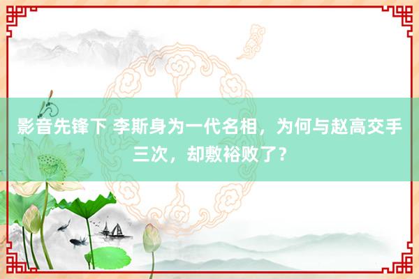 影音先锋下 李斯身为一代名相，为何与赵高交手三次，却敷裕败了？