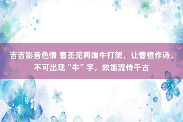 吉吉影音色情 曹丕见两端牛打架，让曹植作诗，不可出现“牛”字，效能流传千古