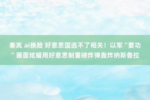 秦岚 ai换脸 好意思国逃不了相关！以军“要功”画面炫耀用好意思制重磅炸弹轰炸纳斯鲁拉