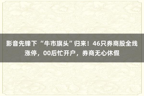 影音先锋下 “牛市旗头”归来！46只券商股全线涨停，00后忙开户，券商无心休假