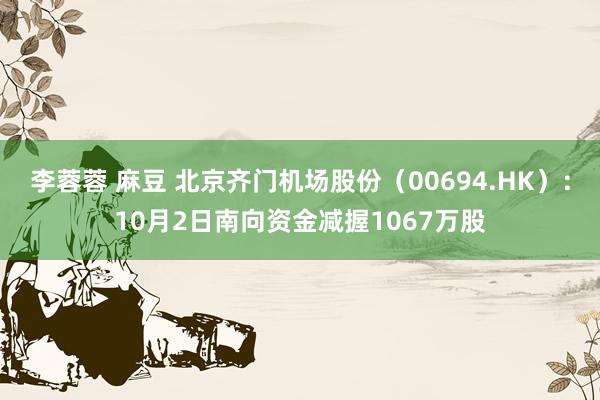 李蓉蓉 麻豆 北京齐门机场股份（00694.HK）：10月2日南向资金减握1067万股