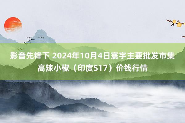 影音先锋下 2024年10月4日寰宇主要批发市集高辣小椒（印度S17）价钱行情