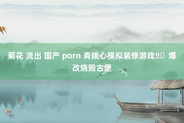 菊花 流出 国产 porn 青娥心模拟装修游戏‼️爆改烧毁古堡