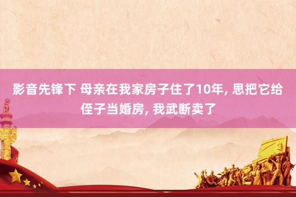 影音先锋下 母亲在我家房子住了10年， 思把它给侄子当婚房， 我武断卖了