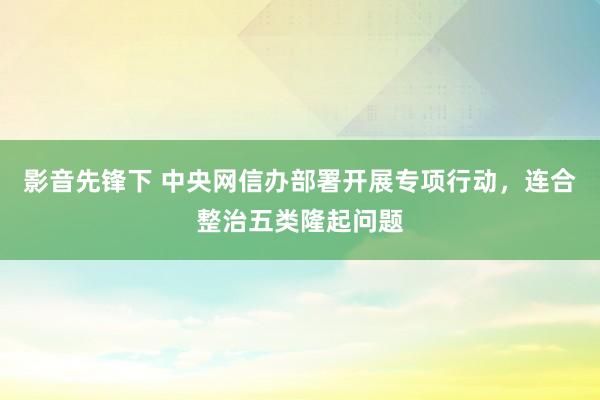 影音先锋下 中央网信办部署开展专项行动，连合整治五类隆起问题