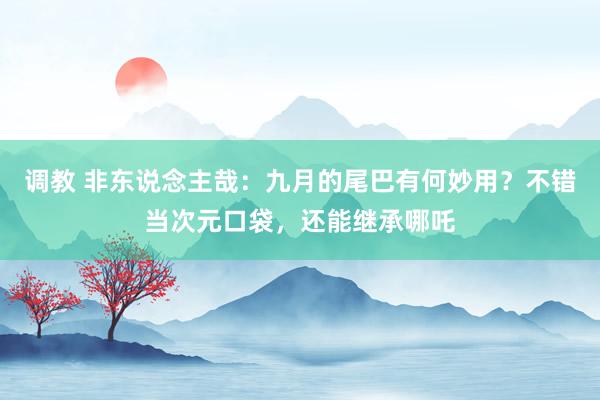 调教 非东说念主哉：九月的尾巴有何妙用？不错当次元口袋，还能继承哪吒