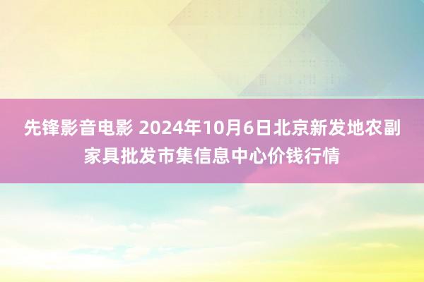 先锋影音电影 2024年10月6日北京新发地农副家具批发市集信息中心价钱行情