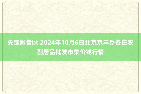 先锋影音bt 2024年10月6日北京京丰岳各庄农副居品批发市集价钱行情