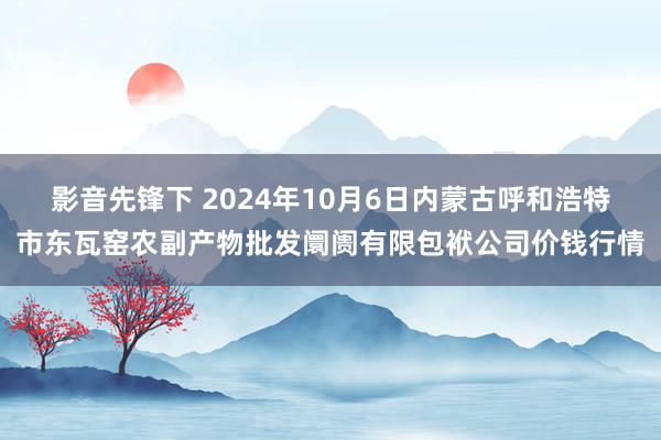 影音先锋下 2024年10月6日内蒙古呼和浩特市东瓦窑农副产物批发阛阓有限包袱公司价钱行情