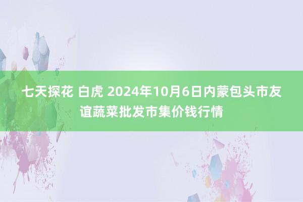 七天探花 白虎 2024年10月6日内蒙包头市友谊蔬菜批发市集价钱行情