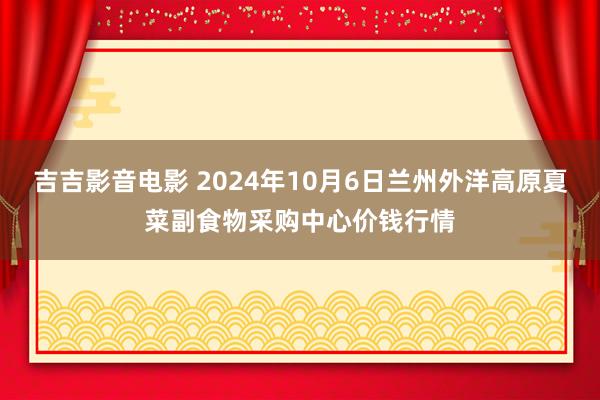 吉吉影音电影 2024年10月6日兰州外洋高原夏菜副食物采购中心价钱行情