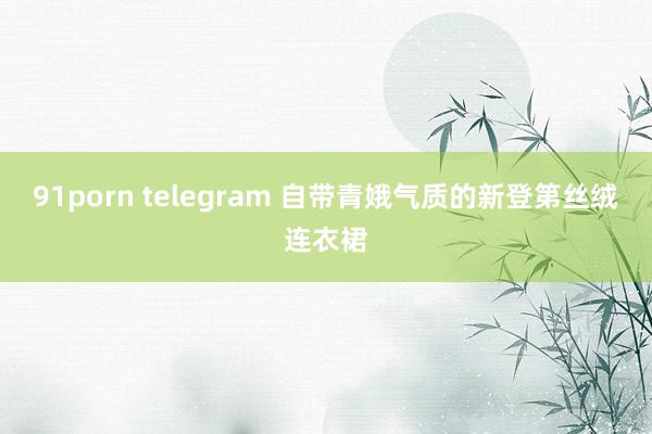 91porn telegram 自带青娥气质的新登第丝绒连衣裙