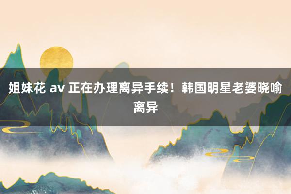 姐妹花 av 正在办理离异手续！韩国明星老婆晓喻离异