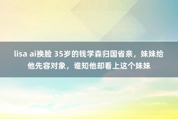 lisa ai换脸 35岁的钱学森归国省亲，妹妹给他先容对象，谁知他却看上这个妹妹