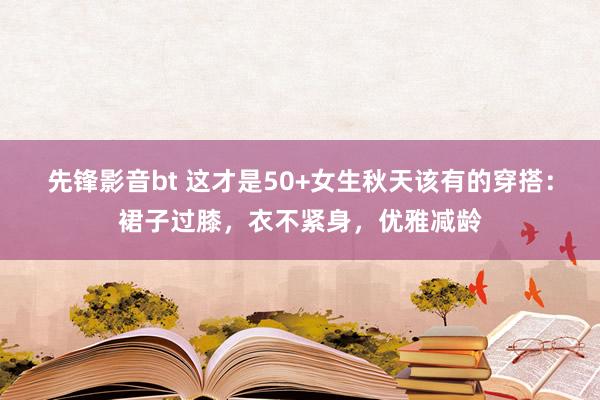 先锋影音bt 这才是50+女生秋天该有的穿搭：裙子过膝，衣不紧身，优雅减龄