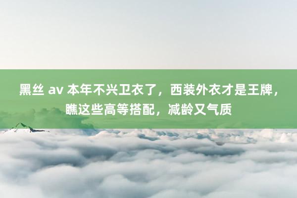 黑丝 av 本年不兴卫衣了，西装外衣才是王牌，瞧这些高等搭配，减龄又气质