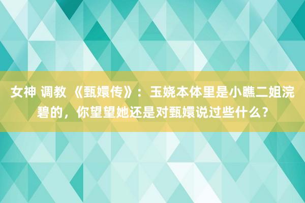 女神 调教 《甄嬛传》：玉娆本体里是小瞧二姐浣碧的，你望望她还是对甄嬛说过些什么？