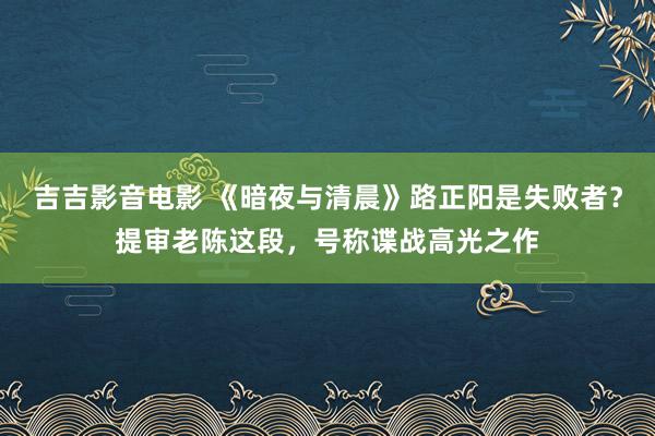 吉吉影音电影 《暗夜与清晨》路正阳是失败者？提审老陈这段，号称谍战高光之作